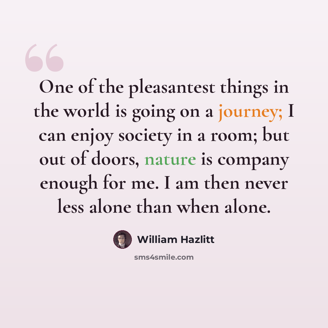 “One of the pleasantest things in the world is going on a journey; I can enjoy society in a room; but out of doors, nature is company enough for me. I am then never less alone than when alone.” quote by William Hazlitt