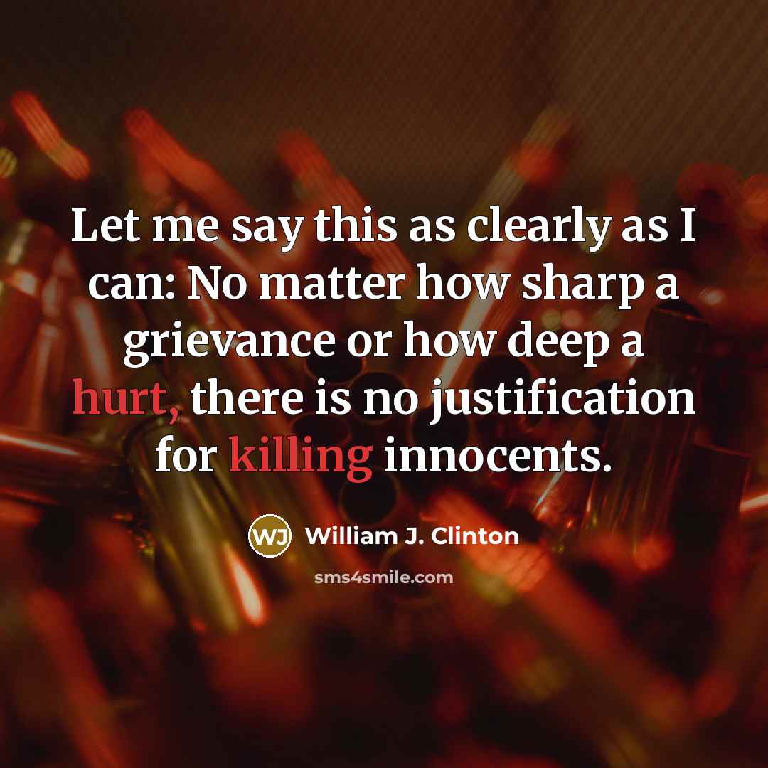 “Let me say this as clearly as I can: No matter how sharp a grievance or how deep a hurt, there is no justification for killing innocents.” quote by William J. Clinton