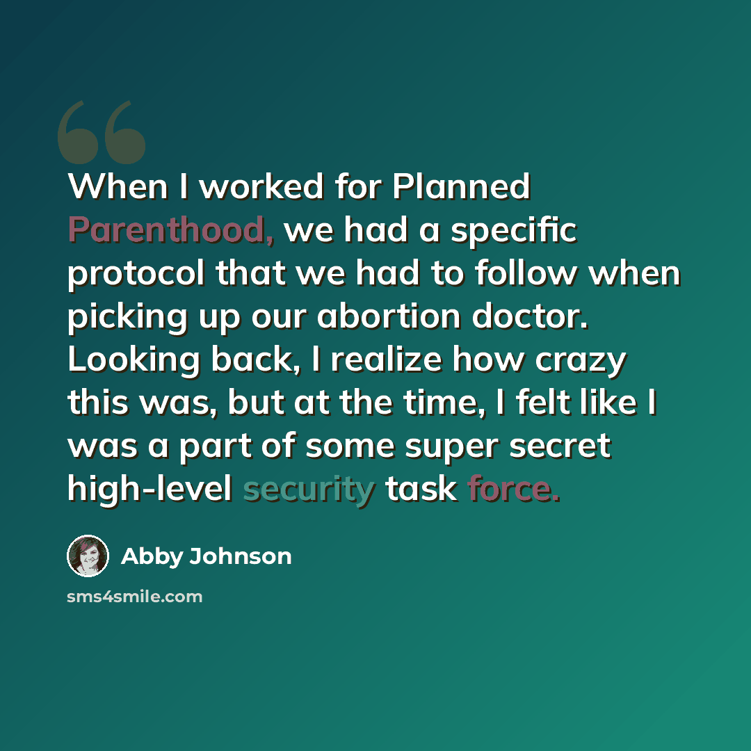 “When I worked for Planned Parenthood, we had a specific protocol that we had to follow when picking up our abortion doctor. Looking back, I realize how crazy this was, but at the time, I felt like I was a part of some super secret high-level security task force.” quote by Abby Johnson