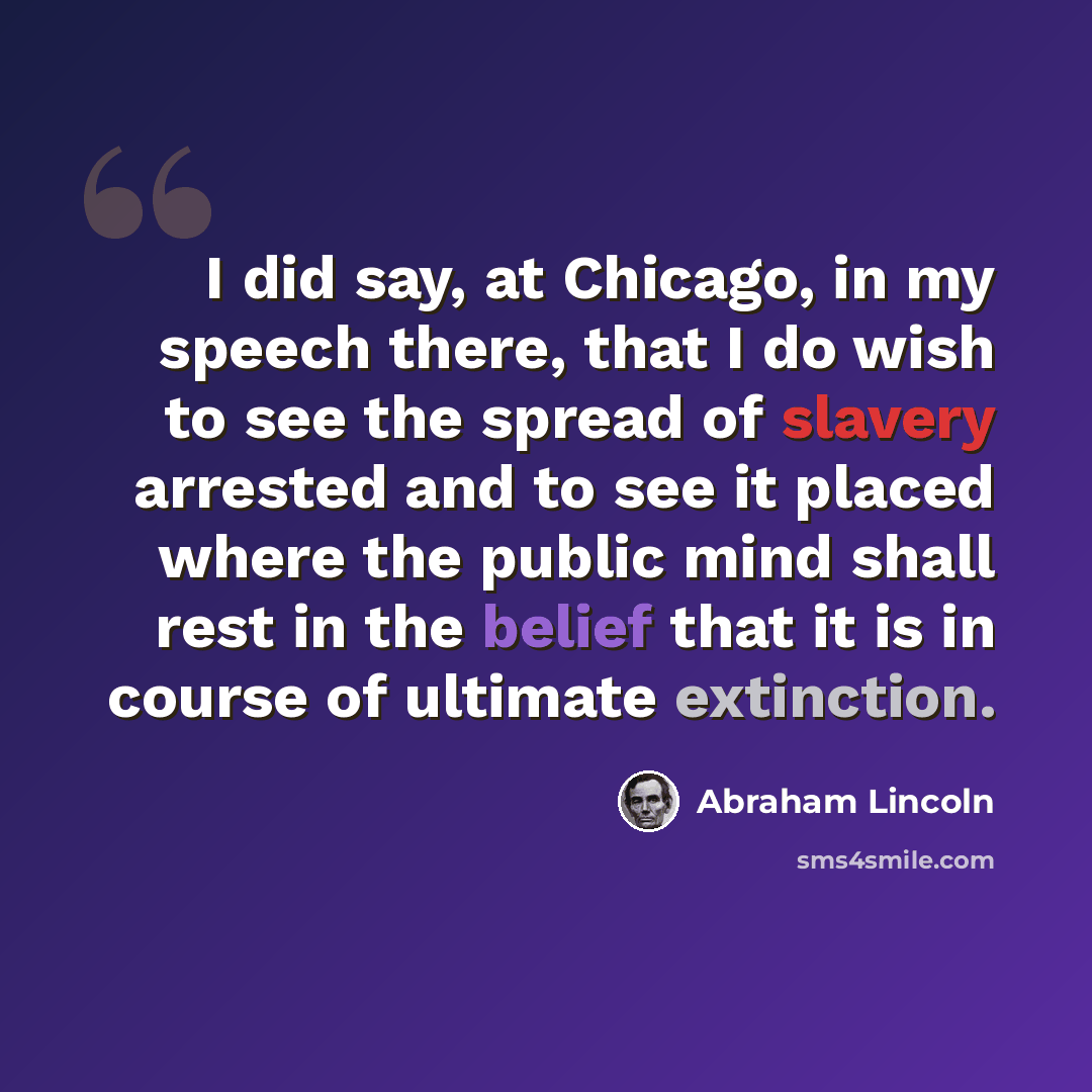 “I did say, at Chicago, in my speech there, that I do wish to see the spread of slavery arrested and to see it placed where the public mind shall rest in the belief that it is in course of ultimate extinction.” quote by Abraham Lincoln