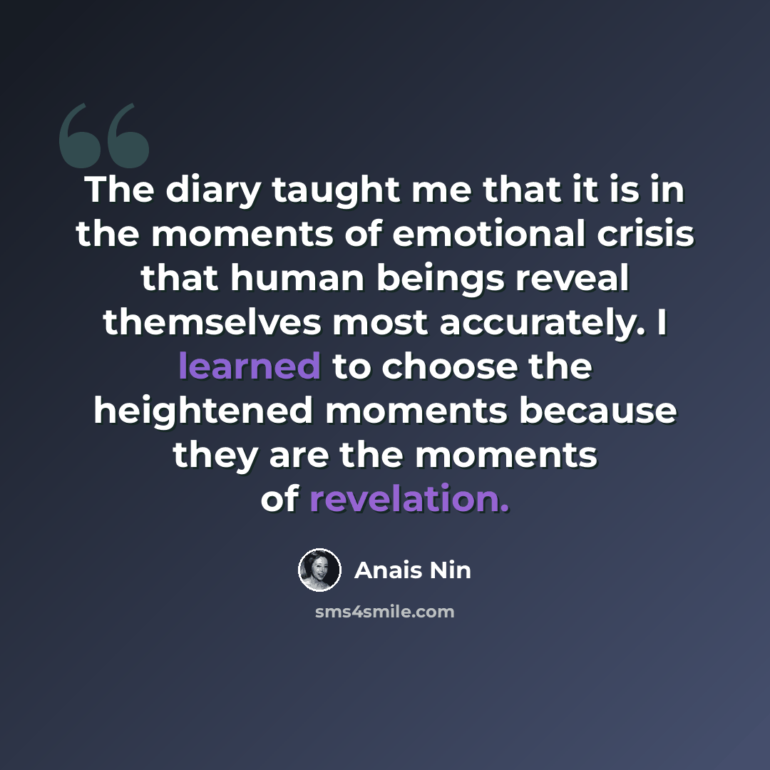 “The diary taught me that it is in the moments of emotional crisis that human beings reveal themselves most accurately. I learned to choose the heightened moments because they are the moments of revelation.” quote by Anais Nin