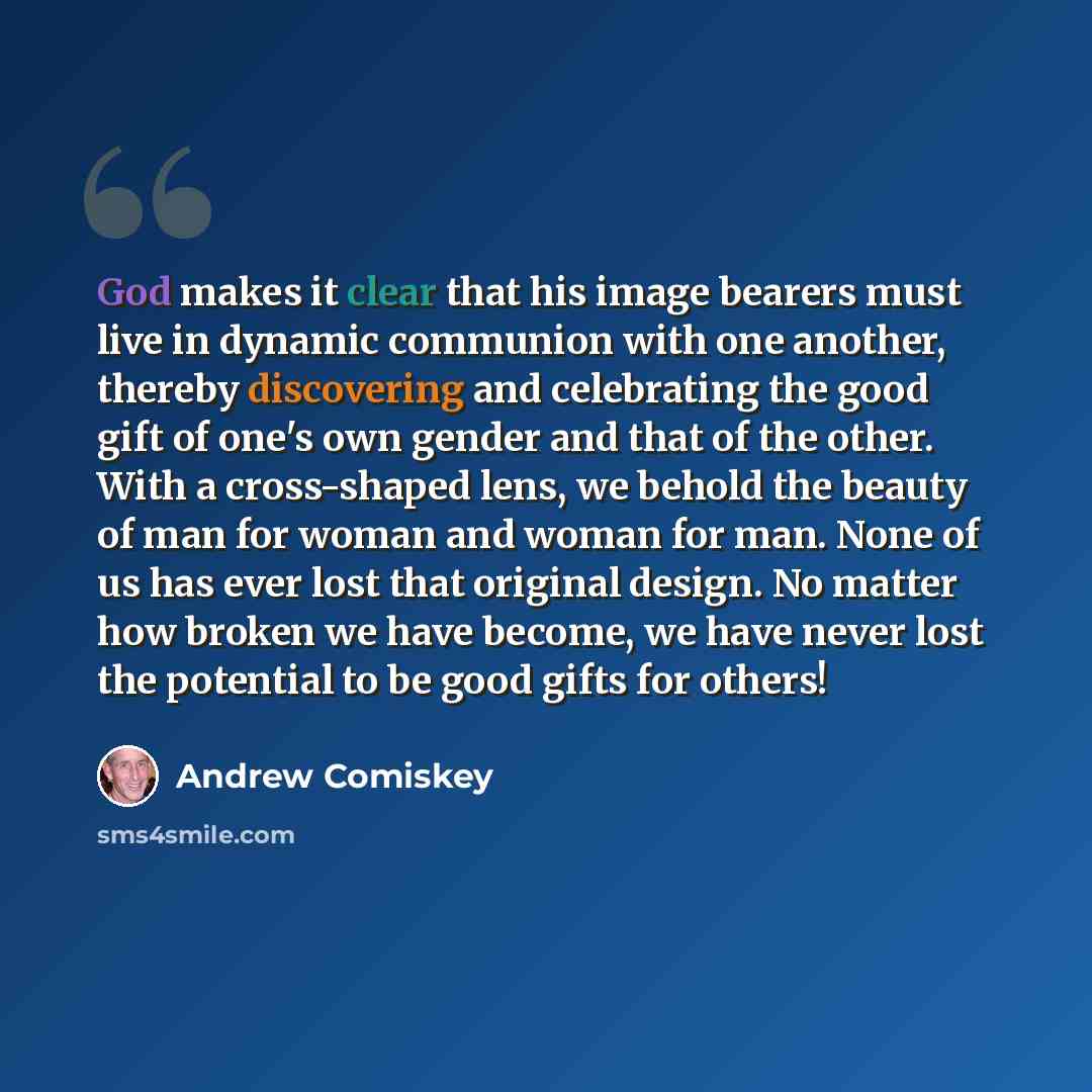 “God makes it clear that his image bearers must live in dynamic communion with one another, thereby discovering and celebrating the good gift of one's own gender and that of the other. With a cross-shaped lens, we behold the beauty of man for woman and woman for man. None of us has ever lost that…” quote by Andrew Comiskey