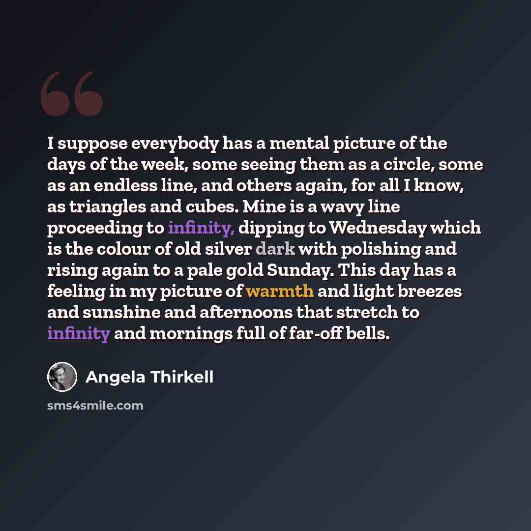“I suppose everybody has a mental picture of the days of the week, some seeing them as a circle, some as an endless line, and others again, for all I know, as triangles and cubes. Mine is a wavy line proceeding to infinity, dipping to Wednesday which is the colour of old silver dark with polishing…” quote by Angela Thirkell