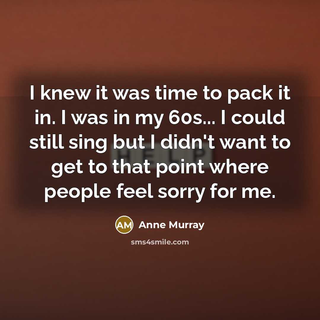 “I knew it was time to pack it in. I was in my 60s... I could still sing but I didn't want to get to that point where people feel sorry for me.” quote by Anne Murray