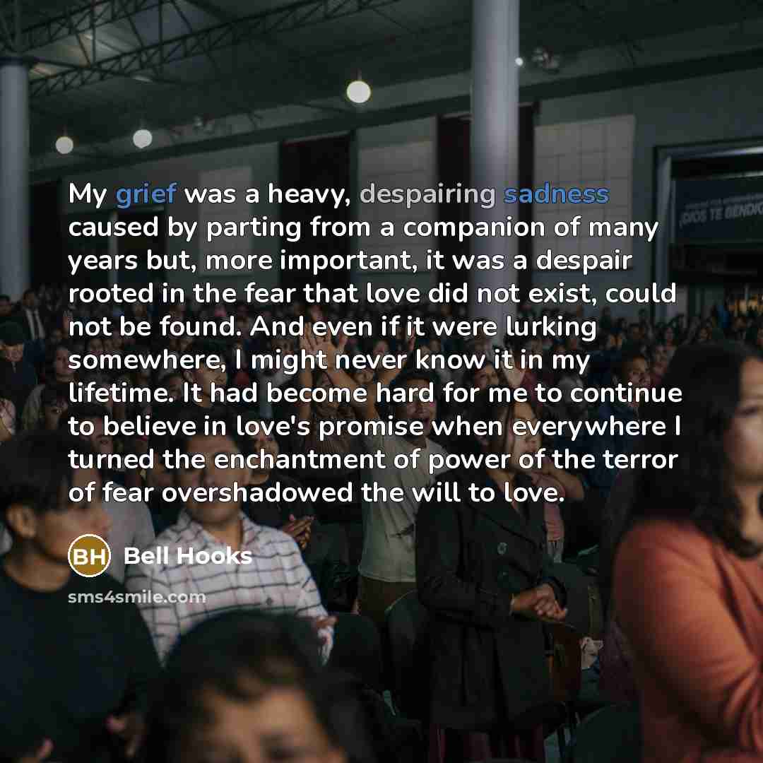 “My grief was a heavy, despairing sadness caused by parting from a companion of many years but, more important, it was a despair rooted in the fear that love did not exist, could not be found. And even if it were lurking somewhere, I might never know it in my lifetime. It had become hard for me to…” quote by Bell Hooks
