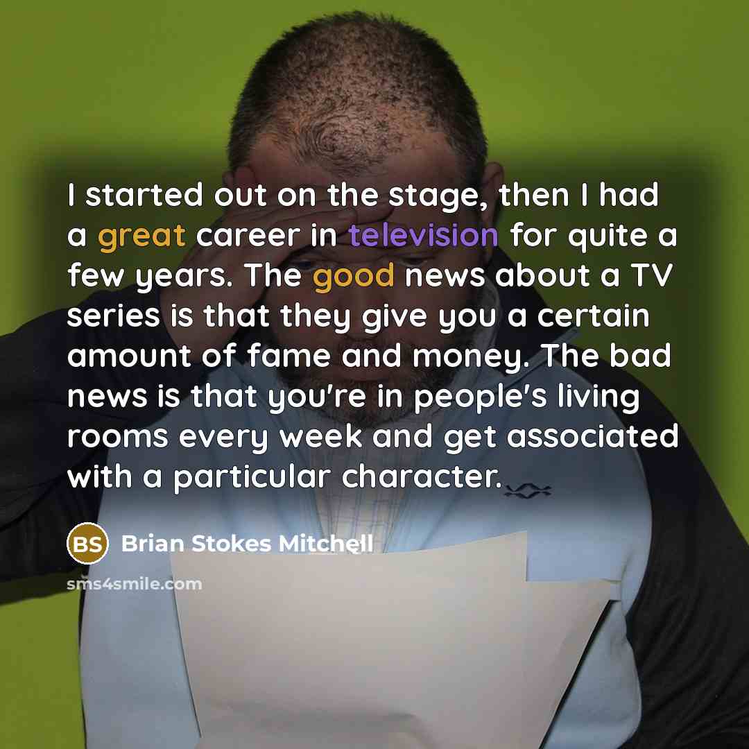 “I started out on the stage, then I had a great career in television for quite a few years. The good news about a TV series is that they give you a certain amount of fame and money. The bad news is that you're in people's living rooms every week and get associated with a particular character.” quote by Brian Stokes Mitchell