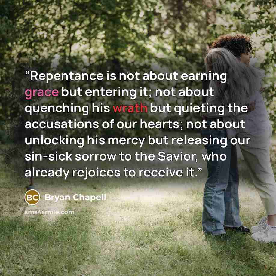 “Repentance is not about earning grace but entering it; not about quenching his wrath but quieting the accusations of our hearts; not about unlocking his mercy but releasing our sin-sick sorrow to the Savior, who already rejoices to receive it.” quote by Bryan Chapell