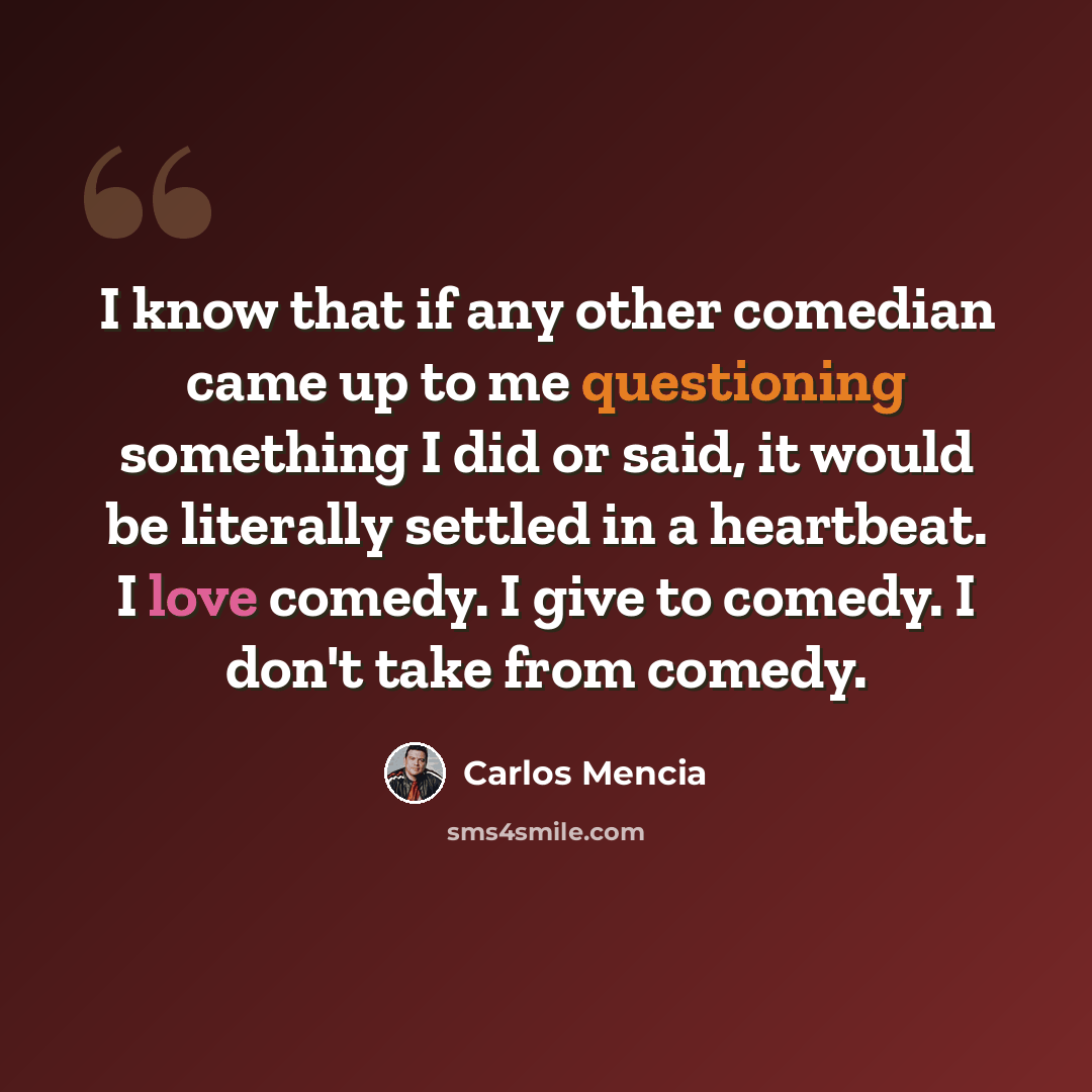 “I know that if any other comedian came up to me questioning something I did or said, it would be literally settled in a heartbeat. I love comedy. I give to comedy. I don't take from comedy.” quote by Carlos Mencia