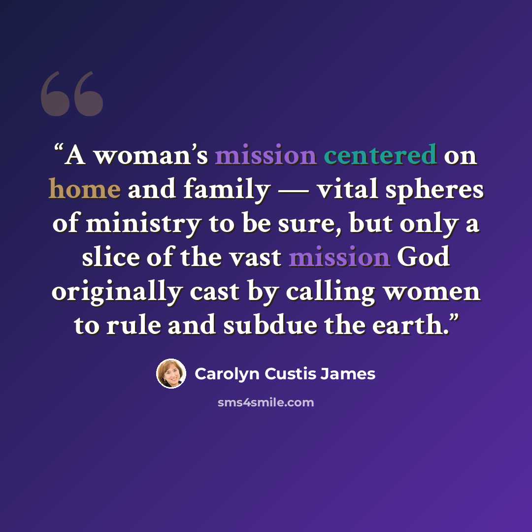 “A woman’s mission centered on home and family — vital spheres of ministry to be sure, but only a slice of the vast mission God originally cast by calling women to rule and subdue the earth.” quote by Carolyn Custis James