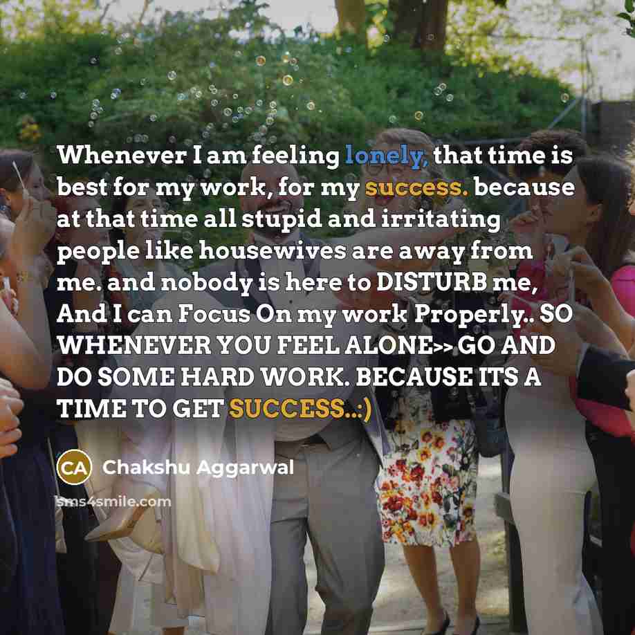 “Whenever I am feeling lonely, that time is best for my work, for my success. because at that time all stupid and irritating people like housewives are away from me. and nobody is here to DISTURB me, And I can Focus On my work Properly.. SO WHENEVER YOU FEEL ALONE>> GO AND DO SOME HARD WORK…” quote by Chakshu Aggarwal