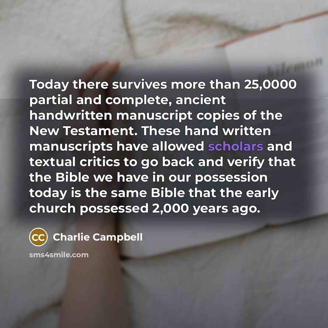 “Today there survives more than 25,0000 partial and complete, ancient handwritten manuscript copies of the New Testament. These hand written manuscripts have allowed scholars and textual critics to go back and verify that the Bible we have in our possession today is the same Bible that the early…” quote by Charlie Campbell