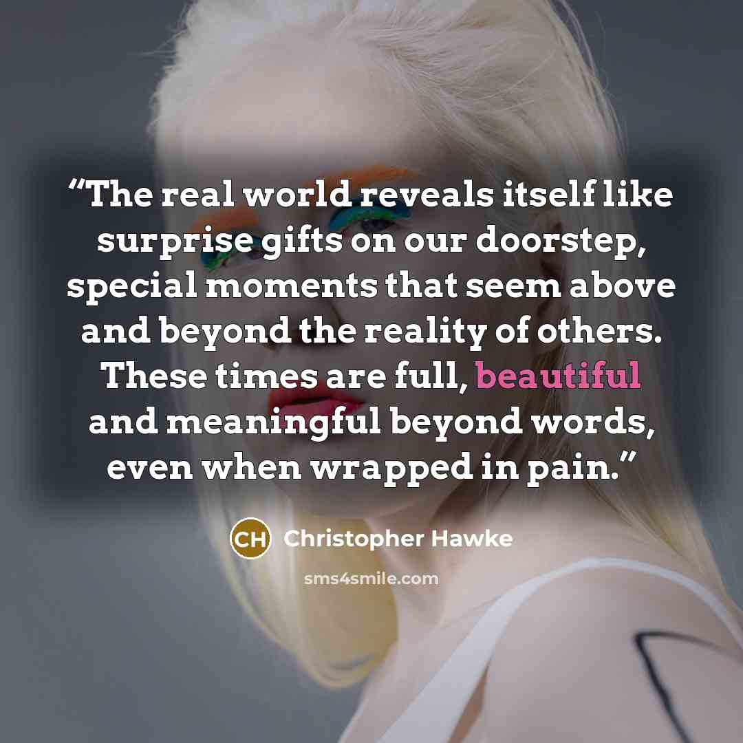 “The real world reveals itself like surprise gifts on our doorstep, special moments that seem above and beyond the reality of others. These times are full, beautiful and meaningful beyond words, even when wrapped in pain.” quote by Christopher Hawke