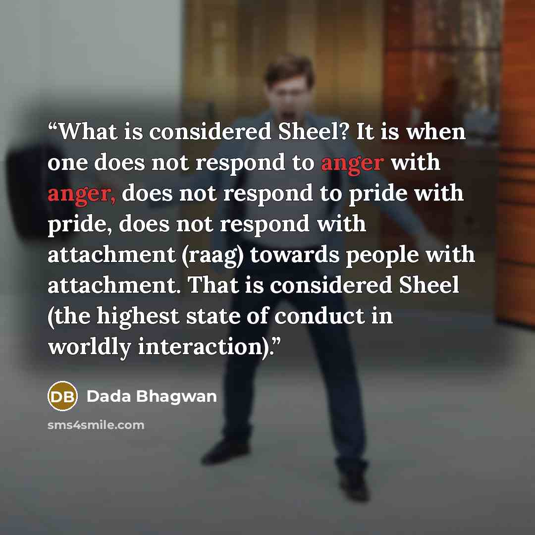 “What is considered Sheel? It is when one does not respond to anger with anger, does not respond to pride with pride, does not respond with attachment (raag) towards people with attachment. That is considered Sheel (the highest state of conduct in worldly interaction).” quote by Dada Bhagwan