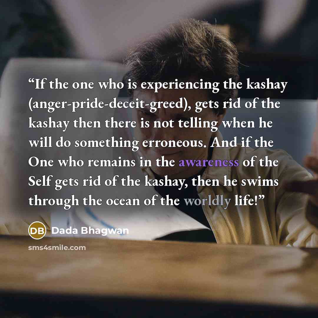 “If the one who is experiencing the kashay (anger-pride-deceit-greed), gets rid of the kashay then there is not telling when he will do something erroneous. And if the One who remains in the awareness of the Self gets rid of the kashay, then he swims through the ocean of the worldly life!” quote by Dada Bhagwan