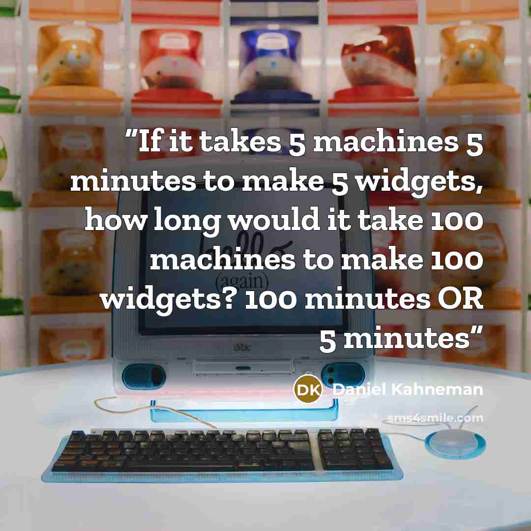 “If it takes 5 machines 5 minutes to make 5 widgets, how long would it take 100 machines to make 100 widgets? 100 minutes OR 5 minutes” quote by Daniel Kahneman
