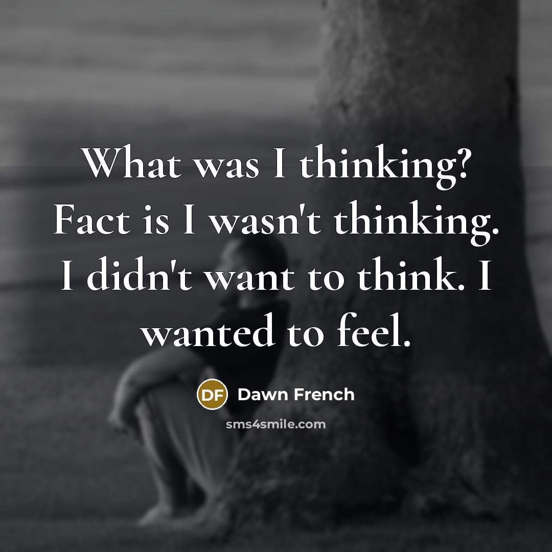 “What was I thinking? Fact is I wasn't thinking. I didn't want to think. I wanted to feel.” quote by Dawn French
