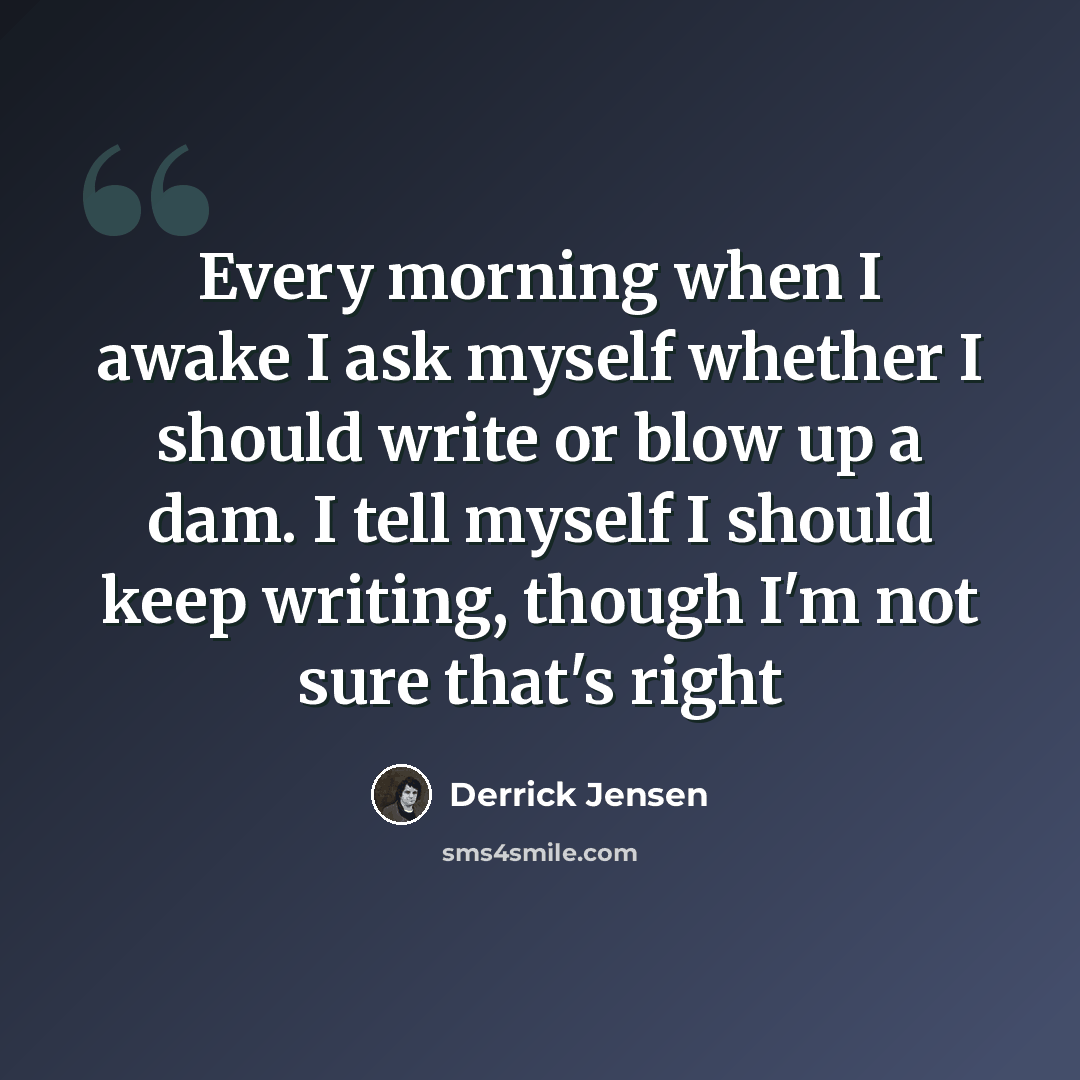 “Every morning when I awake I ask myself whether I should write or blow up a dam. I tell myself I should keep writing, though I'm not sure that's right” quote by Derrick Jensen
