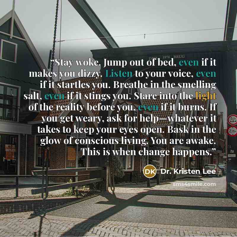 “Stay woke. Jump out of bed, even if it makes you dizzy. Listen to your voice, even if it startles you. Breathe in the smelling salt, even if it stings you. Stare into the light of the reality before you, even if it burns. If you get weary, ask for help—whatever it takes to keep your eyes open…” quote by Dr. Kristen Lee