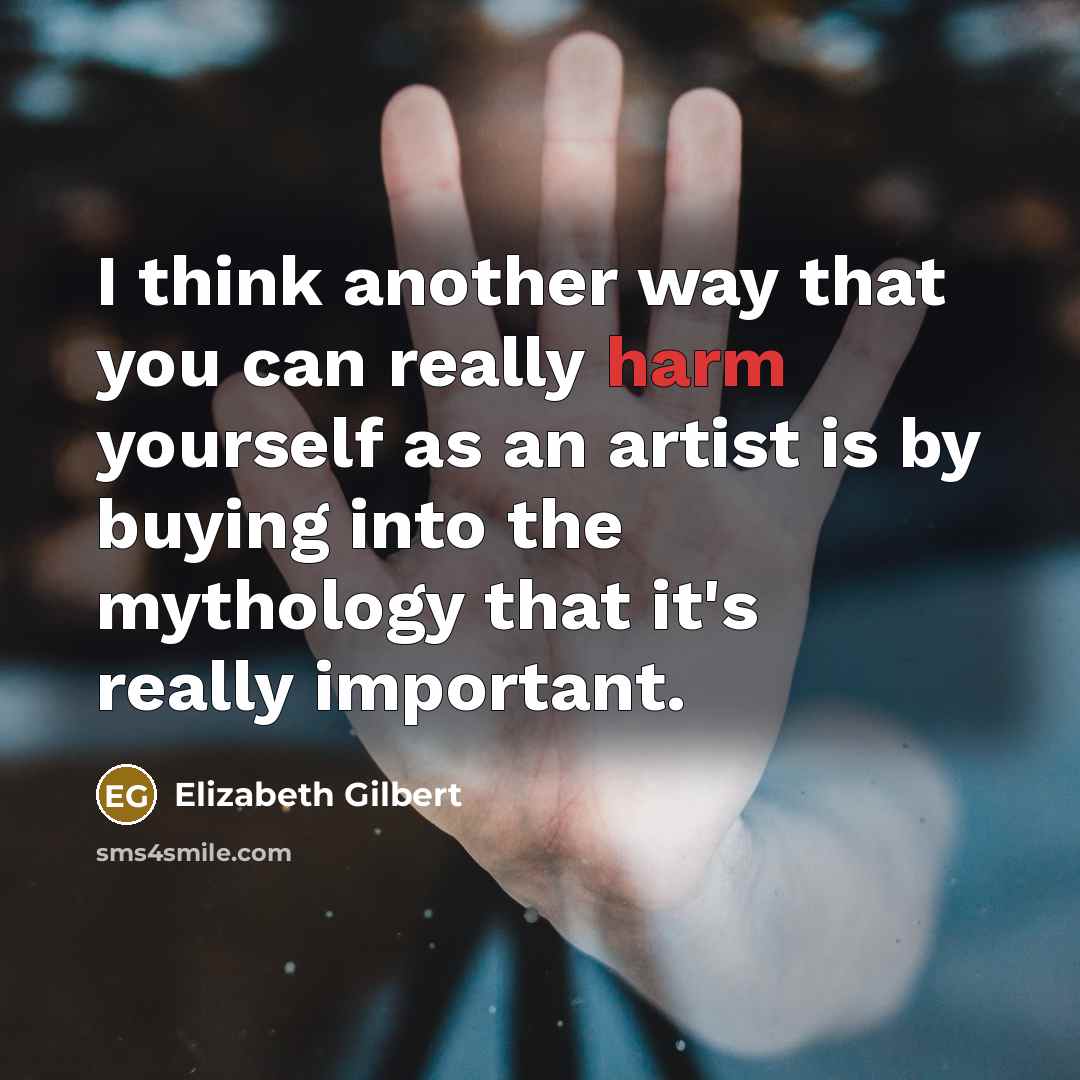 “I think another way that you can really harm yourself as an artist is by buying into the mythology that it's really important.” quote by Elizabeth Gilbert