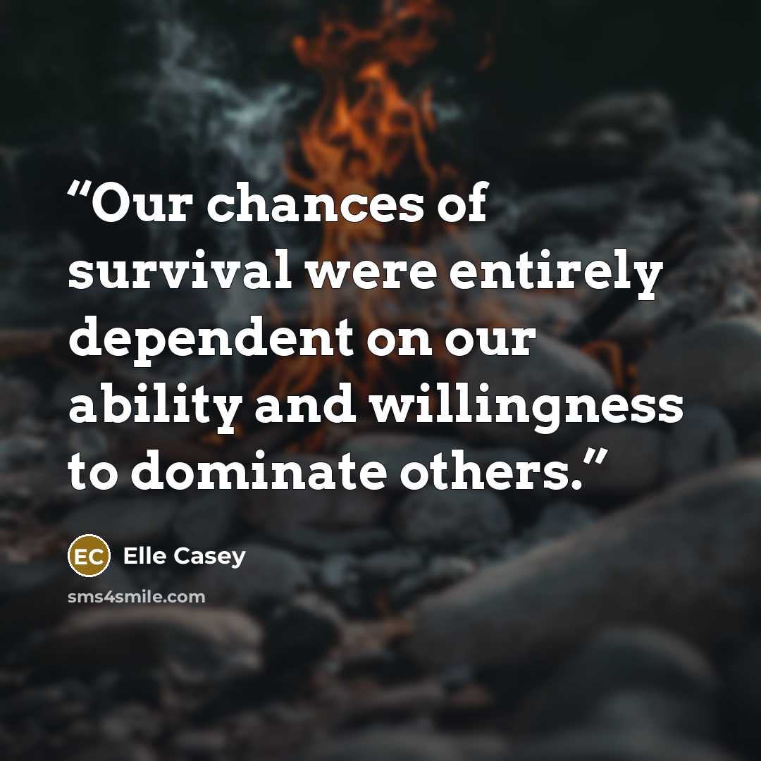“Our chances of survival were entirely dependent on our ability and willingness to dominate others.” quote by Elle Casey