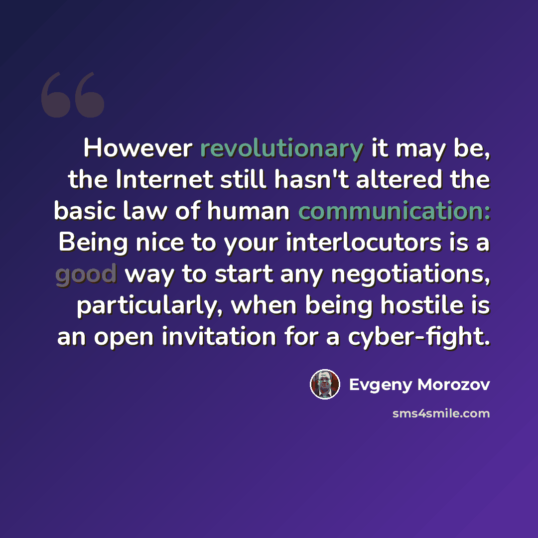“However revolutionary it may be, the Internet still hasn't altered the basic law of human communication: Being nice to your interlocutors is a good way to start any negotiations, particularly, when being hostile is an open invitation for a cyber-fight.” quote by Evgeny Morozov
