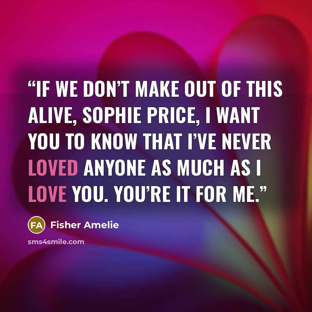 “If we don’t make out of this alive, Sophie Price, I want you to know that I’ve never loved anyone as much as I love you. You’re it for me.” quote by Fisher Amelie