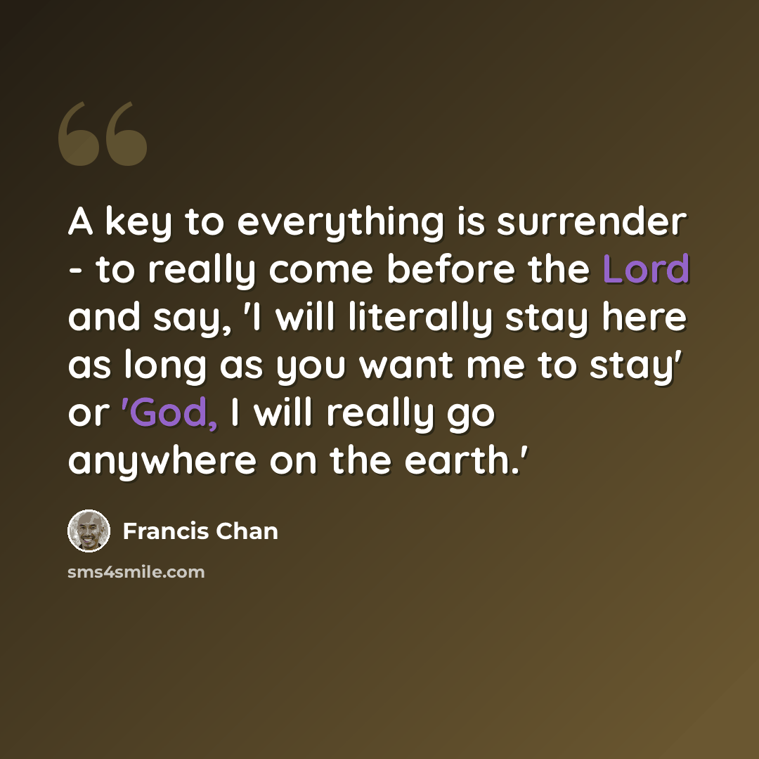 “A key to everything is surrender - to really come before the Lord and say, 'I will literally stay here as long as you want me to stay' or 'God, I will really go anywhere on the earth.'” quote by Francis Chan