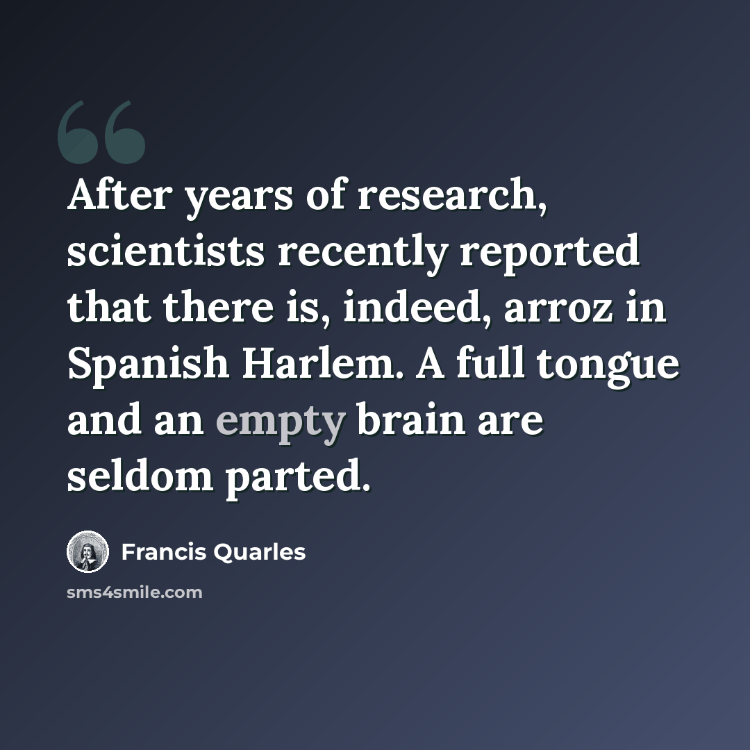 “After years of research, scientists recently reported that there is, indeed, arroz in Spanish Harlem. A full tongue and an empty brain are seldom parted.” quote by Francis Quarles