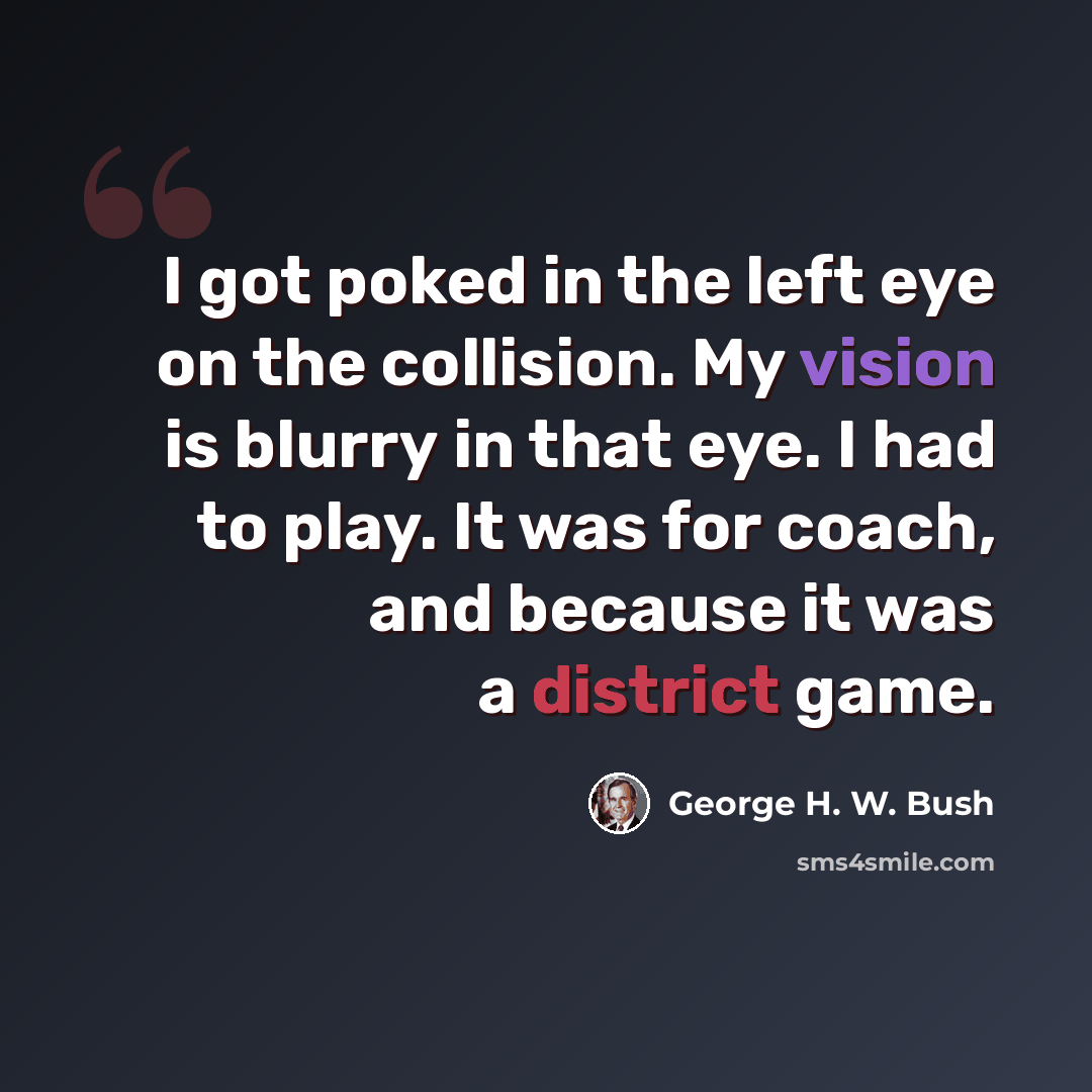 “I got poked in the left eye on the collision. My vision is blurry in that eye. I had to play. It was for coach, and because it was a district game.” quote by George H. W. Bush