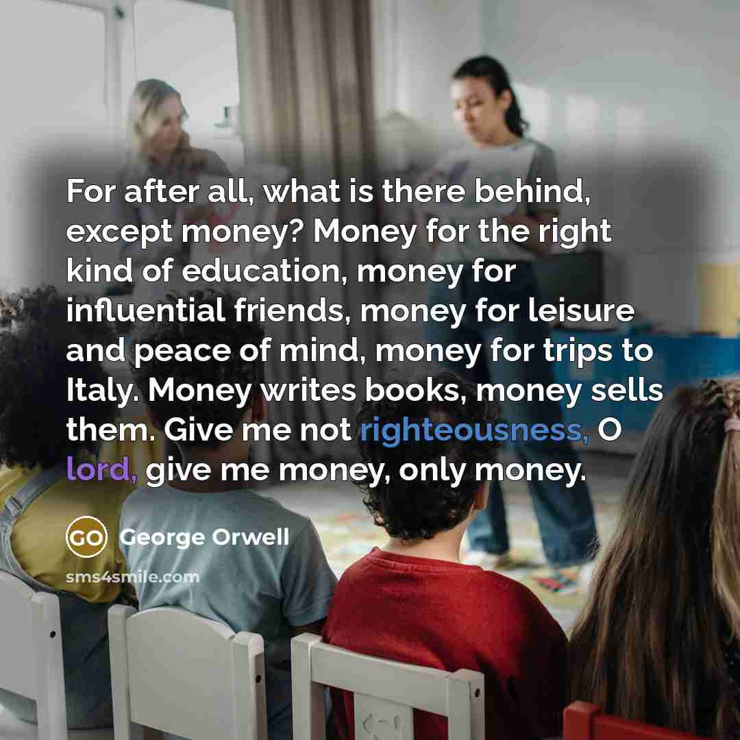 “For after all, what is there behind, except money? Money for the right kind of education, money for influential friends, money for leisure and peace of mind, money for trips to Italy. Money writes books, money sells them. Give me not righteousness, O lord, give me money, only money.” quote by George Orwell