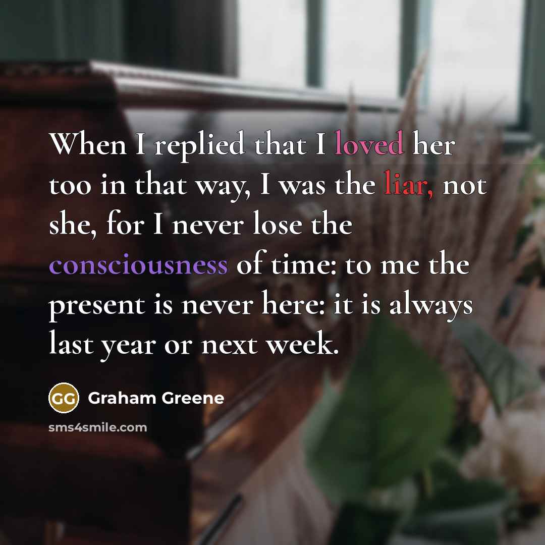 “When I replied that I loved her too in that way, I was the liar, not she, for I never lose the consciousness of time: to me the present is never here: it is always last year or next week.” quote by Graham Greene
