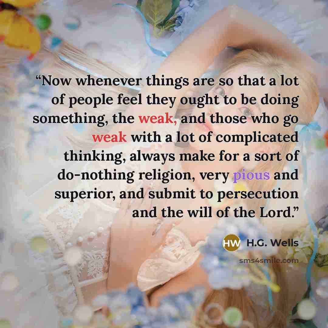 “Now whenever things are so that a lot of people feel they ought to be doing something, the weak, and those who go weak with a lot of complicated thinking, always make for a sort of do-nothing religion, very pious and superior, and submit to persecution and the will of the Lord.” quote by H.G. Wells