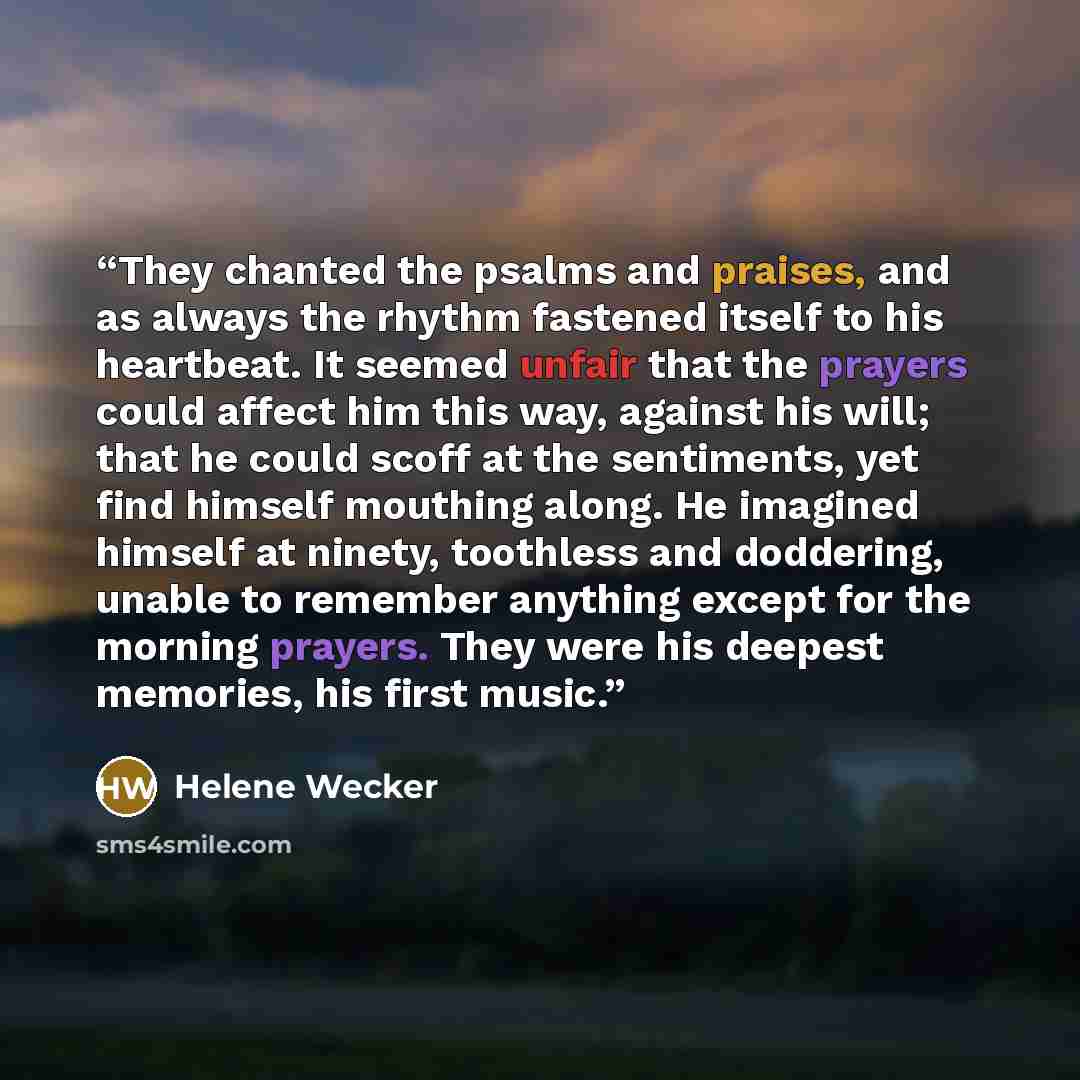 “They chanted the psalms and praises, and as always the rhythm fastened itself to his heartbeat. It seemed unfair that the prayers could affect him this way, against his will; that he could scoff at the sentiments, yet find himself mouthing along. He imagined himself at ninety, toothless and…” quote by Helene Wecker