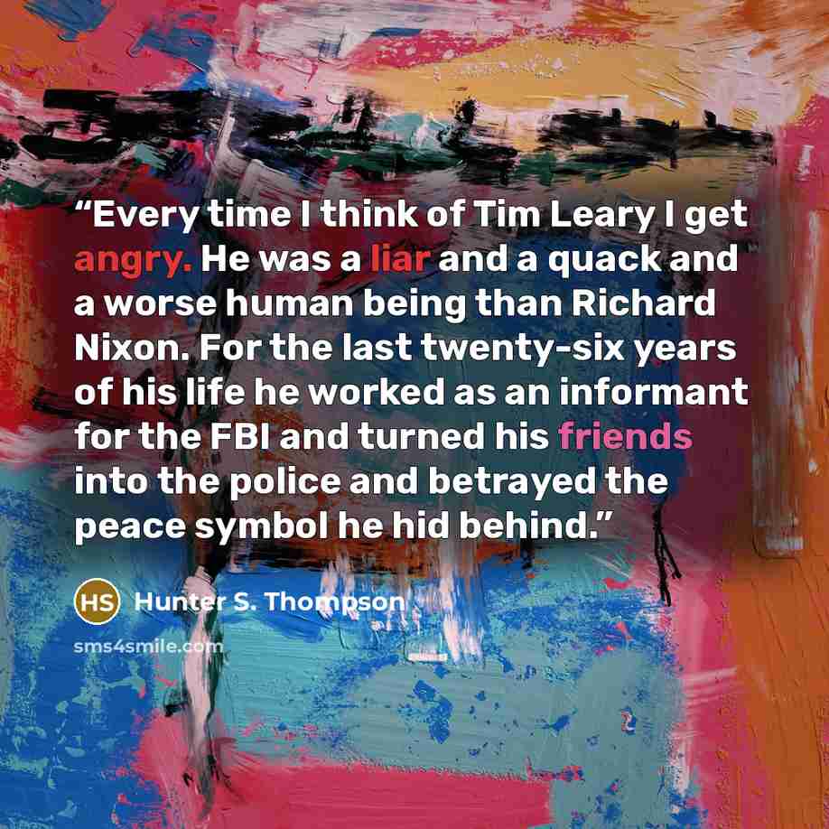 “Every time I think of Tim Leary I get angry. He was a liar and a quack and a worse human being than Richard Nixon. For the last twenty-six years of his life he worked as an informant for the FBI and turned his friends into the police and betrayed the peace symbol he hid behind.” quote by Hunter S. Thompson
