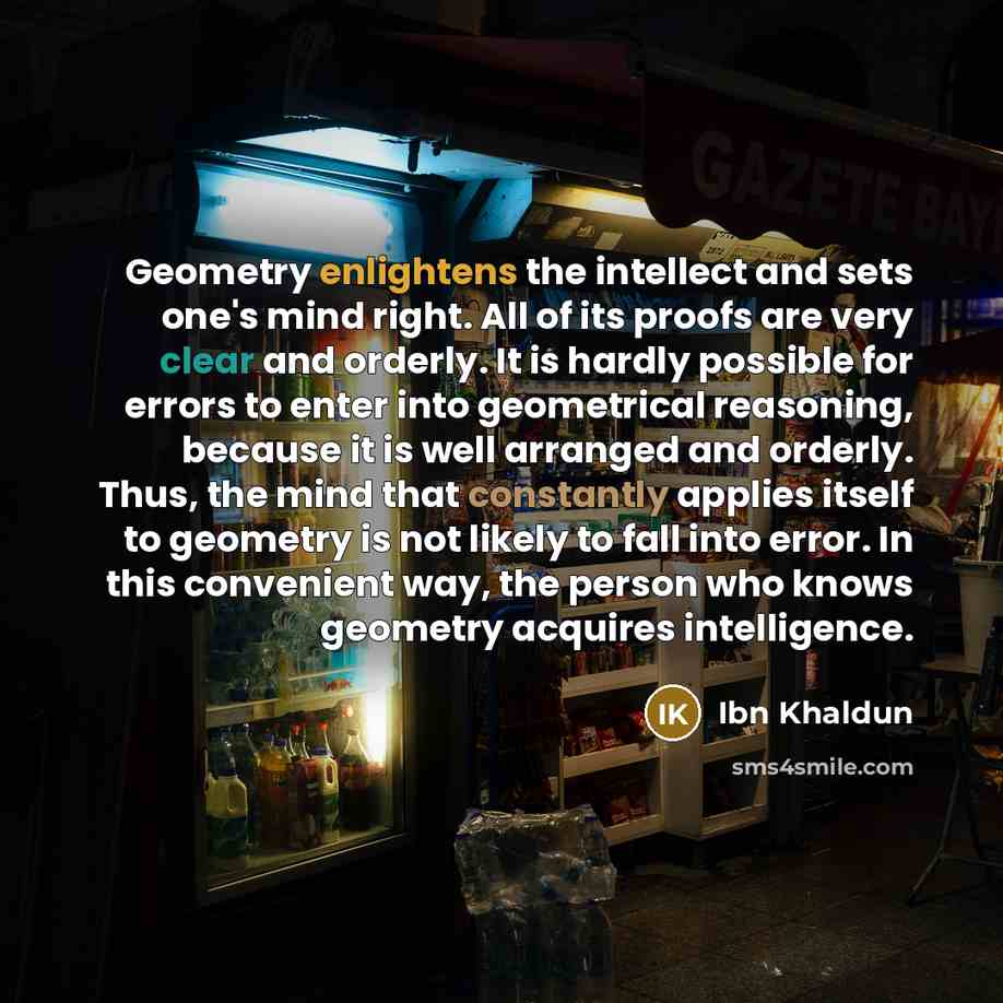 “Geometry enlightens the intellect and sets one's mind right. All of its proofs are very clear and orderly. It is hardly possible for errors to enter into geometrical reasoning, because it is well arranged and orderly. Thus, the mind that constantly applies itself to geometry is not likely to fall…” quote by Ibn Khaldun