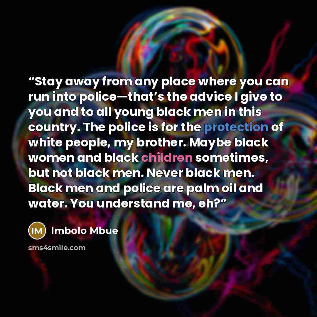 “Stay away from any place where you can run into police—that’s the advice I give to you and to all young black men in this country. The police is for the protection of white people, my brother. Maybe black women and black children sometimes, but not black men. Never black men. Black men and police…” quote by Imbolo Mbue