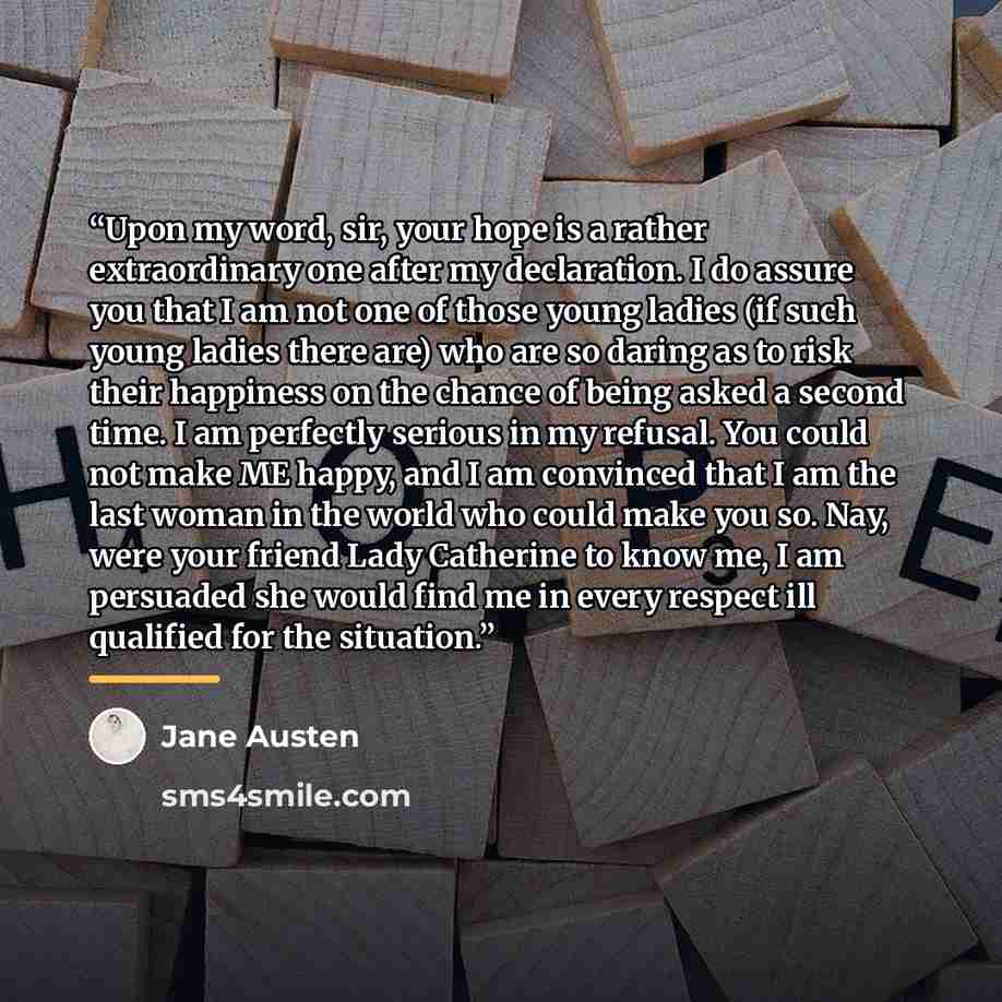 “Upon my word, sir, your hope is a rather extraordinary one after my declaration. I do assure you that I am not one of those young ladies (if such young ladies there are) who are so daring as to risk their happiness on the chance of being asked a second time. I am perfectly serious in my refusal…” quote by Jane Austen