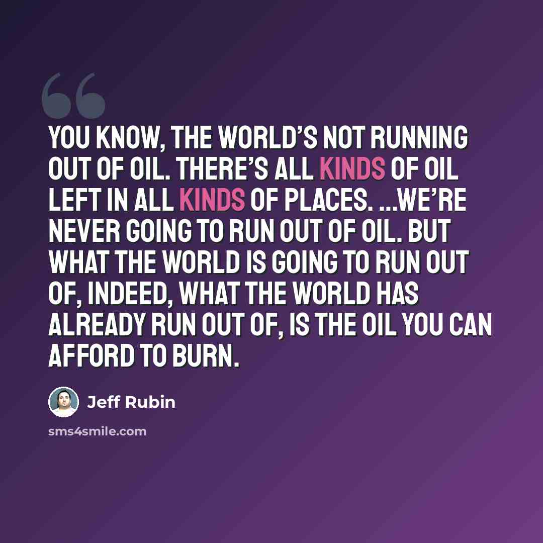 “You know, the world’s not running out of oil. There’s all kinds of oil left in all kinds of places. …We’re never going to run out of oil. But what the world is going to run out of, indeed, what the world has already run out of, is the oil you can afford to burn.” quote by Jeff Rubin