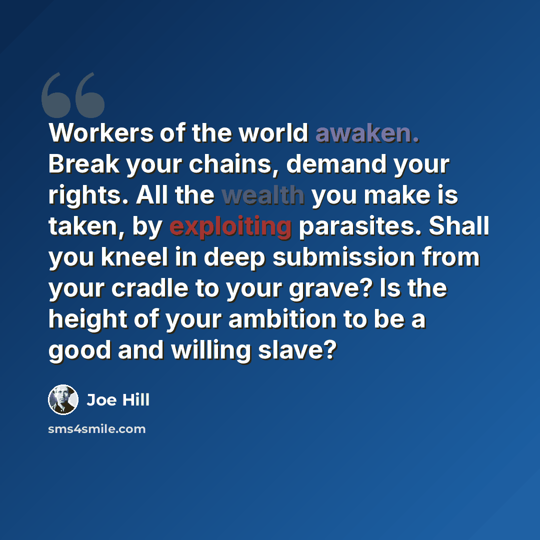 “Workers of the world awaken. Break your chains, demand your rights. All the wealth you make is taken, by exploiting parasites. Shall you kneel in deep submission from your cradle to your grave? Is the height of your ambition to be a good and willing slave?” quote by Joe Hill