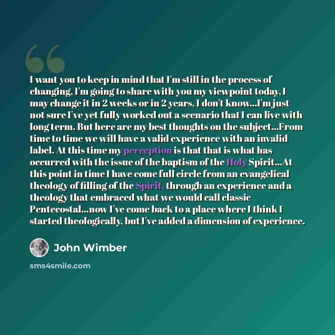 “I want you to keep in mind that I'm still in the process of changing, I'm going to share with you my viewpoint today, I may change it in 2 weeks or in 2 years, I don't know...I'm just not sure I've yet fully worked out a scenario that I can live with long term. But here are my best thoughts on the…” quote by John Wimber
