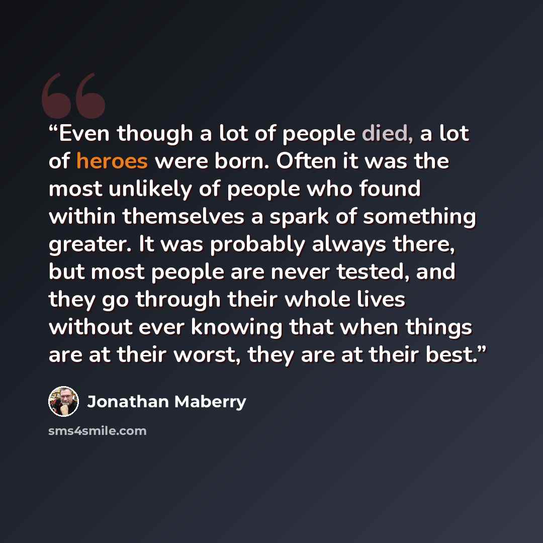 “Even though a lot of people died, a lot of heroes were born. Often it was the most unlikely of people who found within themselves a spark of something greater. It was probably always there, but most people are never tested, and they go through their whole lives without ever knowing that when…” quote by Jonathan Maberry