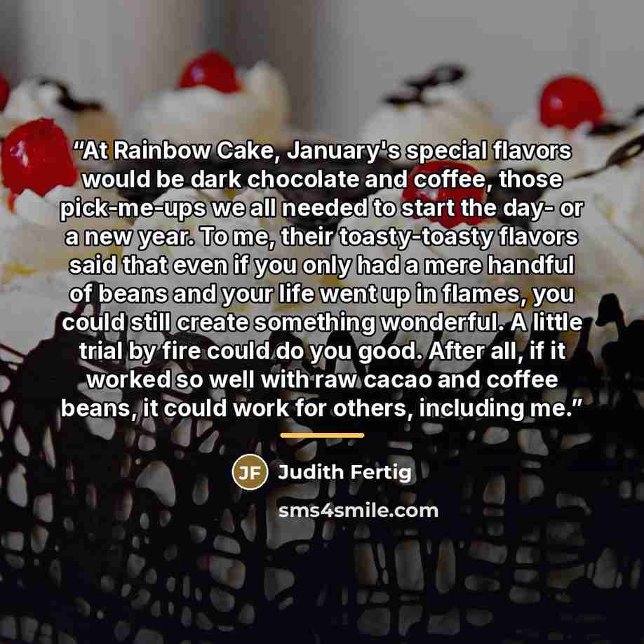 “At Rainbow Cake, January's special flavors would be dark chocolate and coffee, those pick-me-ups we all needed to start the day- or a new year. To me, their toasty-toasty flavors said that even if you only had a mere handful of beans and your life went up in flames, you could still create…” quote by Judith Fertig