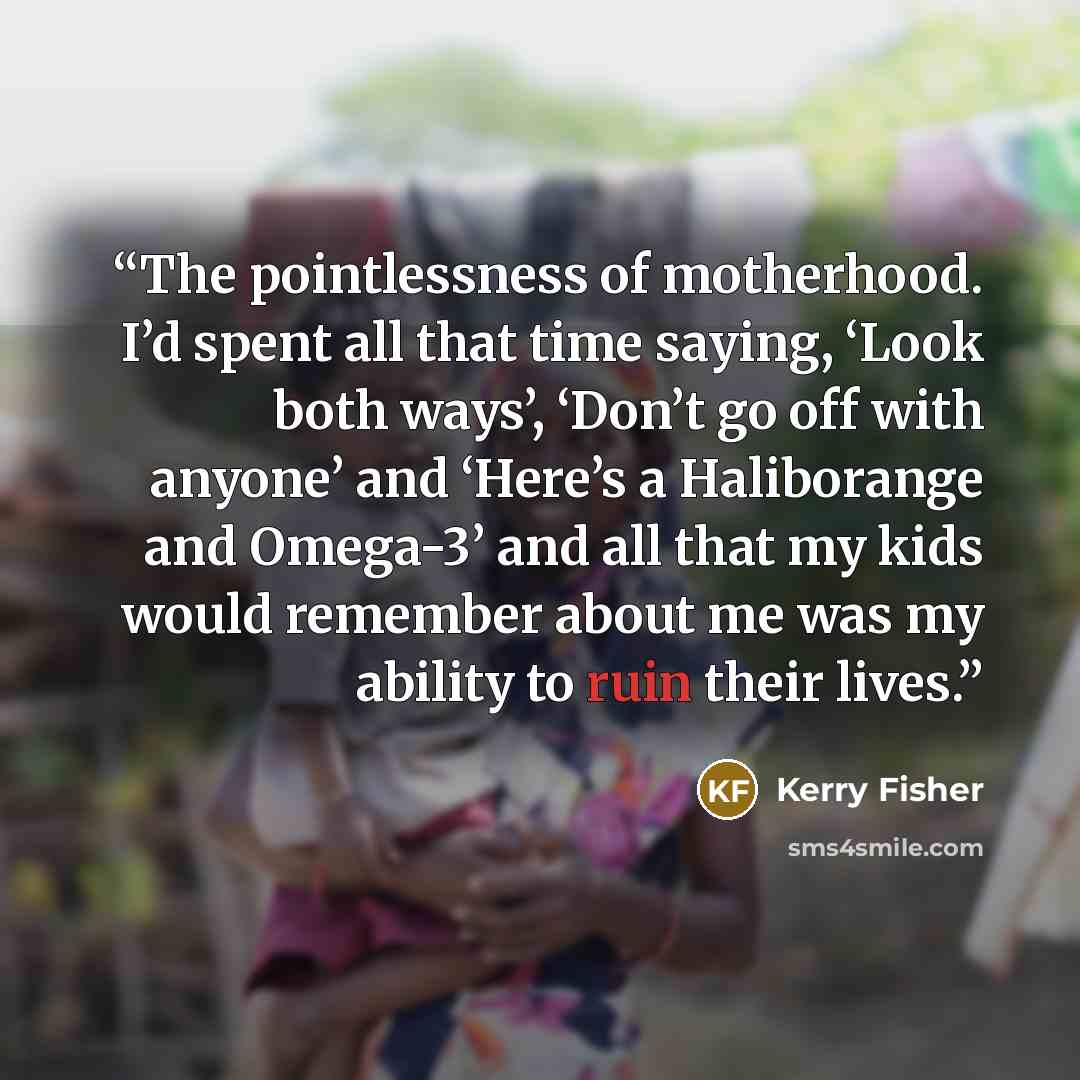 “The pointlessness of motherhood. I’d spent all that time saying, ‘Look both ways’, ‘Don’t go off with anyone’ and ‘Here’s a Haliborange and Omega-3’ and all that my kids would remember about me was my ability to ruin their lives.” quote by Kerry Fisher