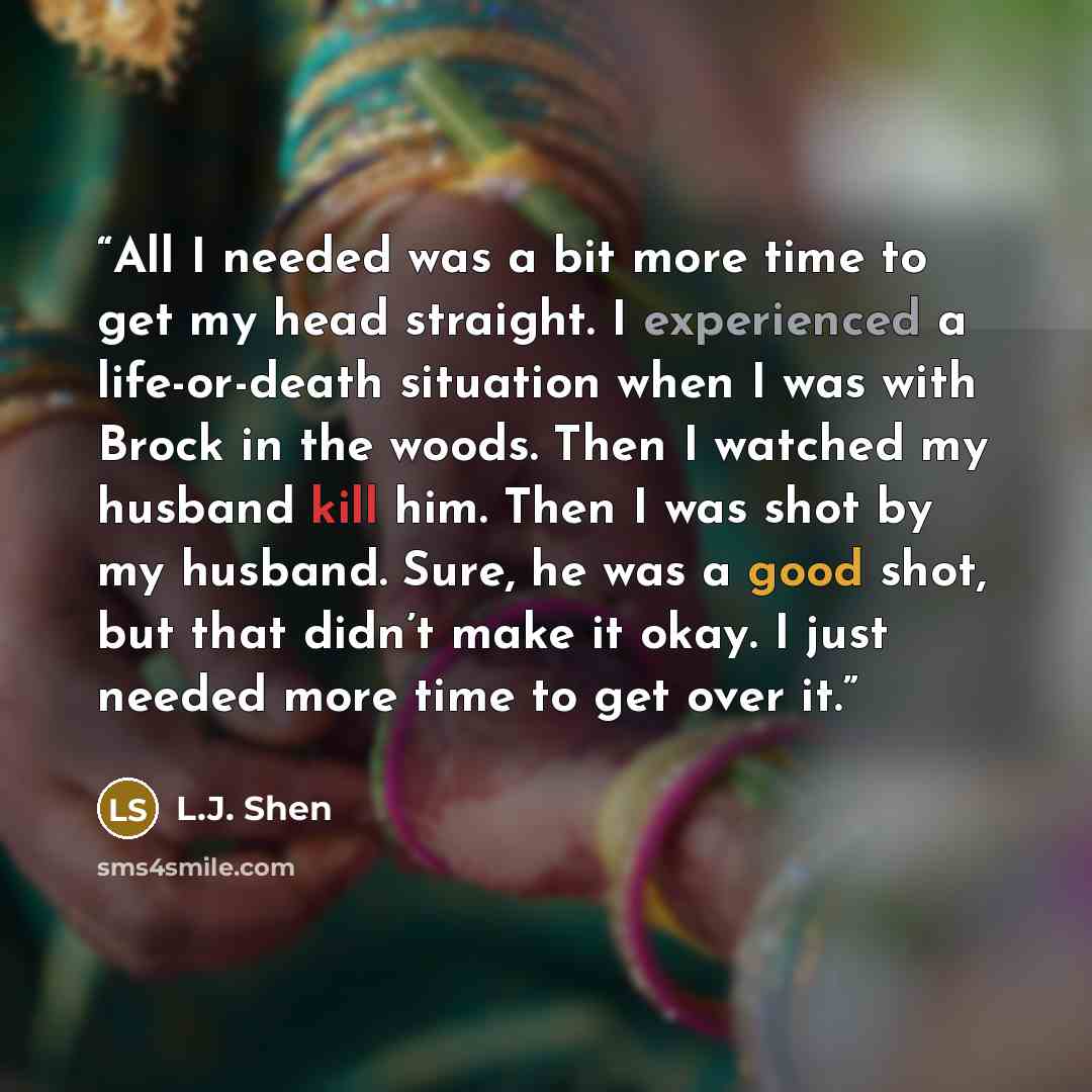 “All I needed was a bit more time to get my head straight. I experienced a life-or-death situation when I was with Brock in the woods. Then I watched my husband kill him. Then I was shot by my husband. Sure, he was a good shot, but that didn’t make it okay. I just needed more time to get over it.” quote by L.J. Shen
