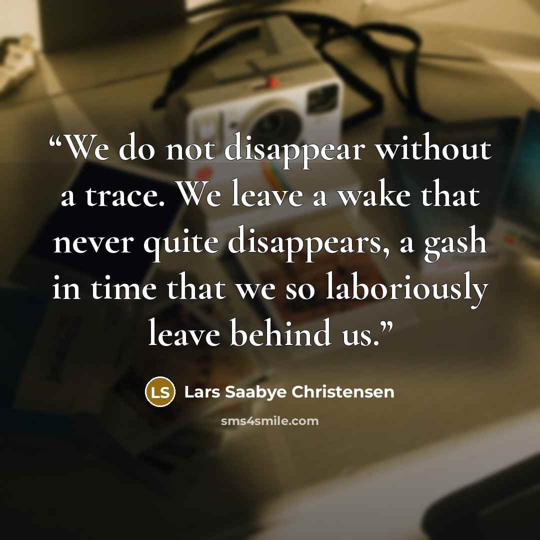 “We do not disappear without a trace. We leave a wake that never quite disappears, a gash in time that we so laboriously leave behind us.” quote by Lars Saabye Christensen