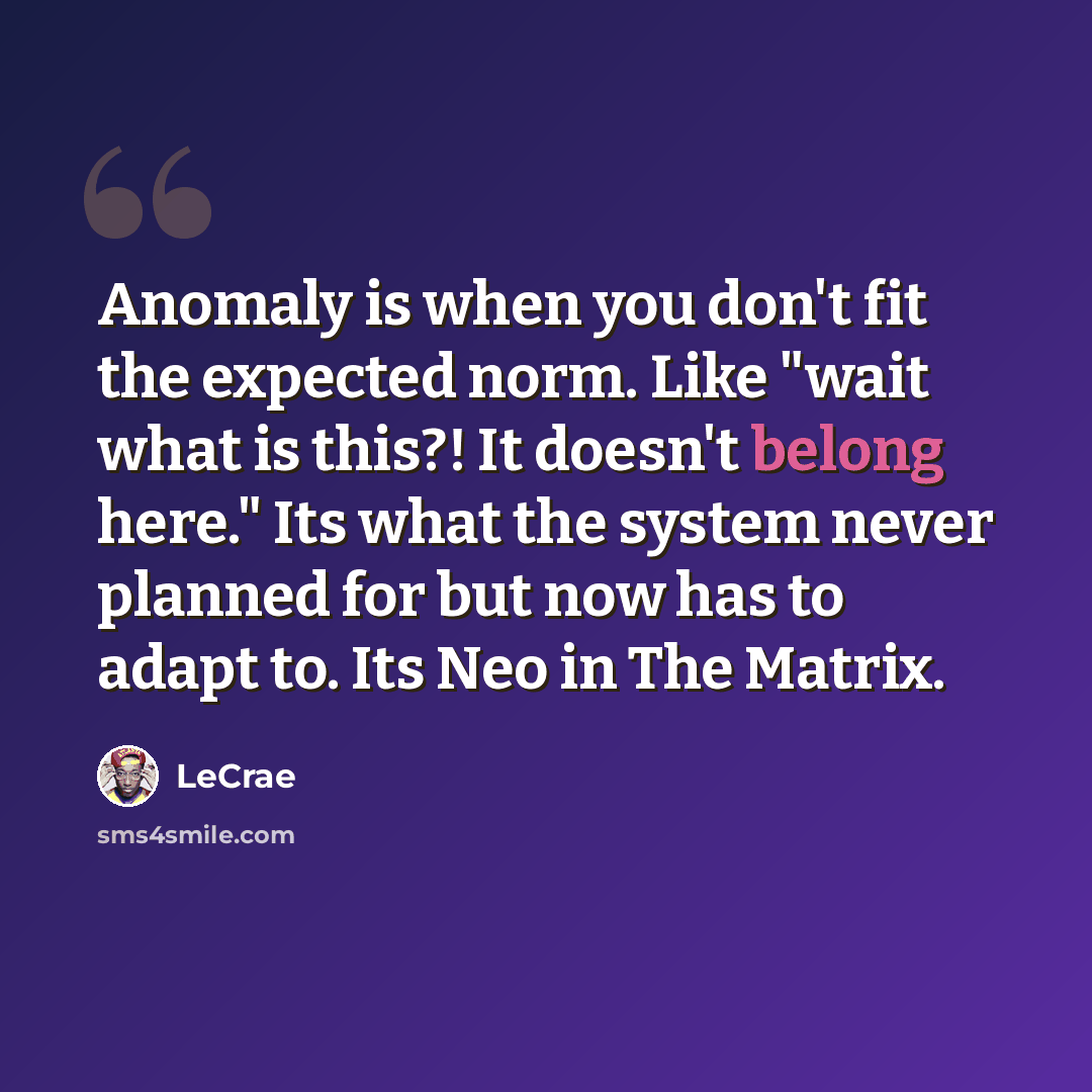 “Anomaly is when you don't fit the expected norm. Like "wait what is this?! It doesn't belong here." Its what the system never planned for but now has to adapt to. Its Neo in The Matrix.” quote by LeCrae