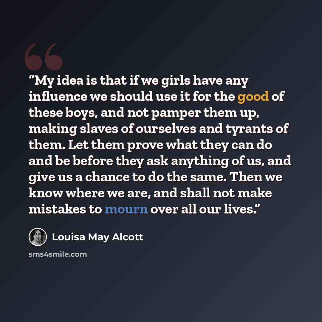 “My idea is that if we girls have any influence we should use it for the good of these boys, and not pamper them up, making slaves of ourselves and tyrants of them. Let them prove what they can do and be before they ask anything of us, and give us a chance to do the same. Then we know where we are…” quote by Louisa May Alcott