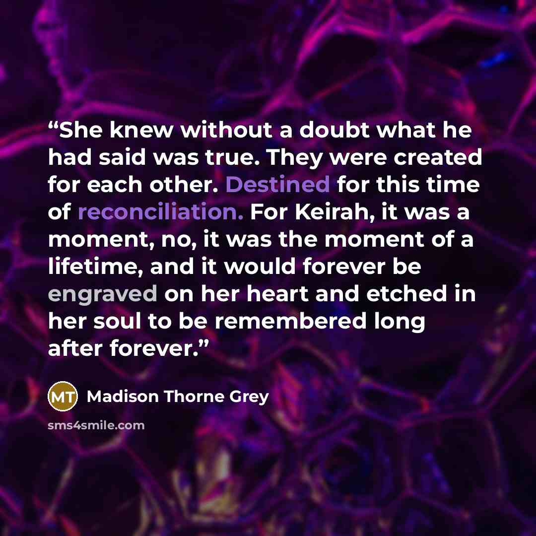 “She knew without a doubt what he had said was true. They were created for each other. Destined for this time of reconciliation. For Keirah, it was a moment, no, it was the moment of a lifetime, and it would forever be engraved on her heart and etched in her soul to be remembered long after forever.” quote by Madison Thorne Grey
