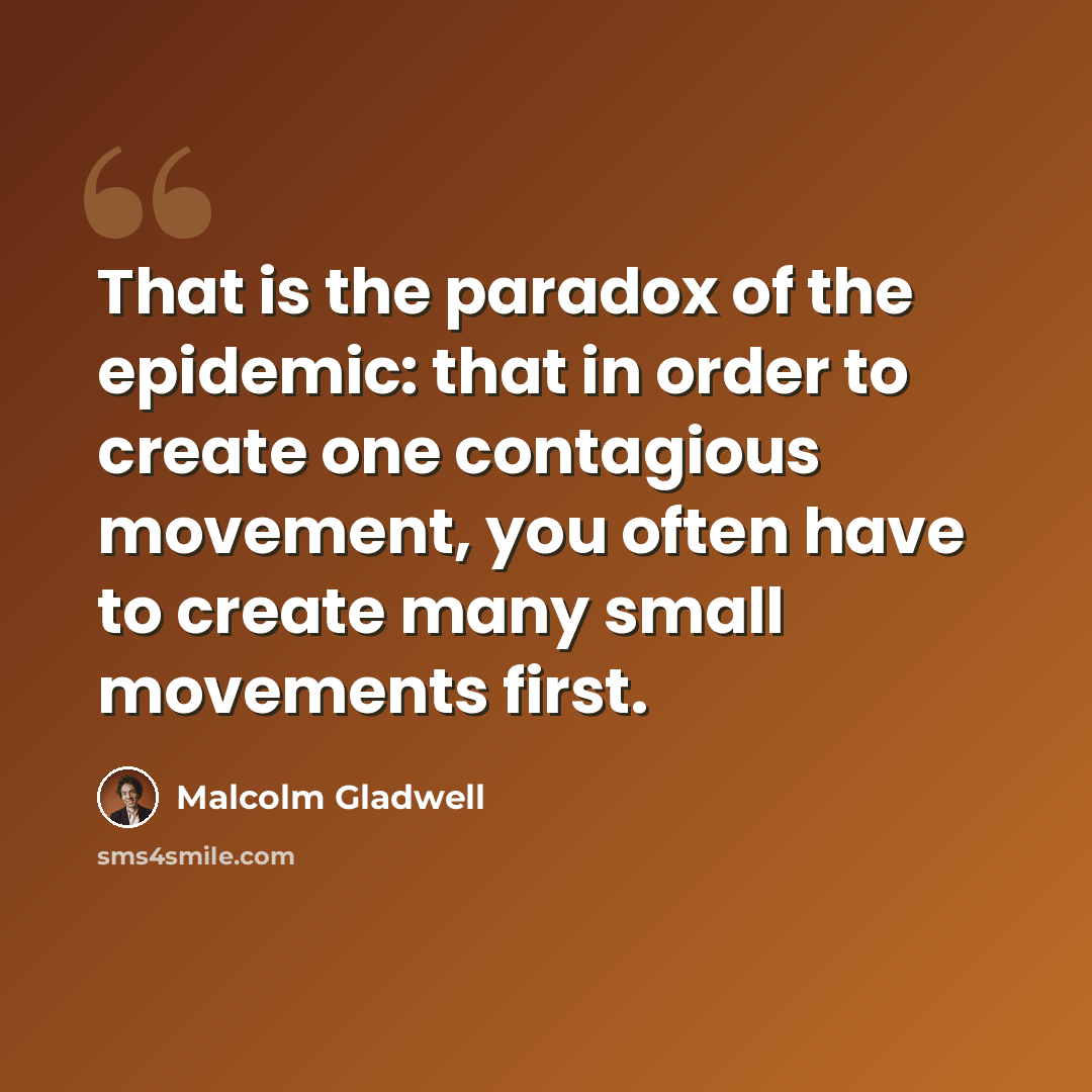 “That is the paradox of the epidemic: that in order to create one contagious movement, you often have to create many small movements first.” quote by Malcolm Gladwell