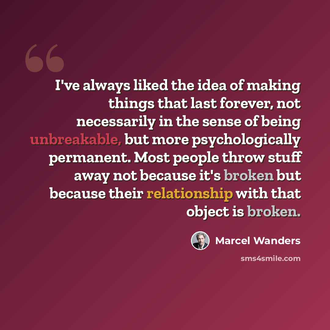 “I've always liked the idea of making things that last forever, not necessarily in the sense of being unbreakable, but more psychologically permanent. Most people throw stuff away not because it's broken but because their relationship with that object is broken.” quote by Marcel Wanders